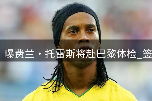 曝费兰·托雷斯将赴巴黎体检 签约5年或48小时后首秀
